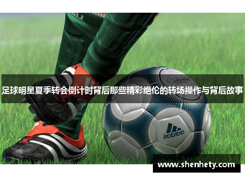 足球明星夏季转会倒计时背后那些精彩绝伦的转场操作与背后故事