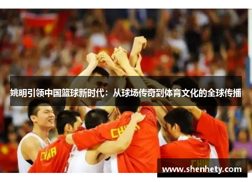 姚明引领中国篮球新时代：从球场传奇到体育文化的全球传播