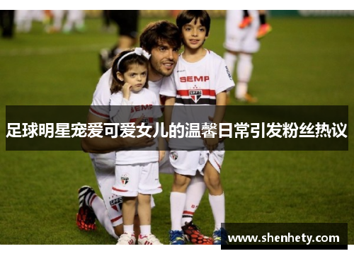 足球明星宠爱可爱女儿的温馨日常引发粉丝热议