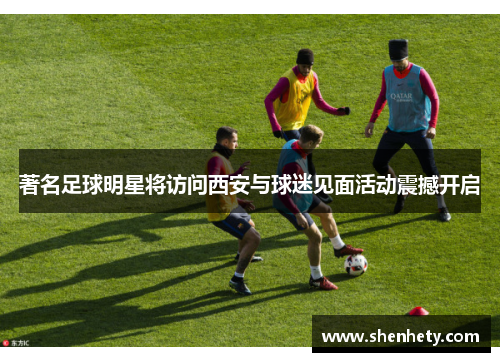 著名足球明星将访问西安与球迷见面活动震撼开启