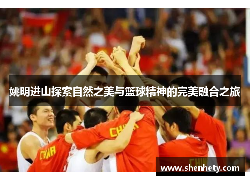 姚明进山探索自然之美与篮球精神的完美融合之旅