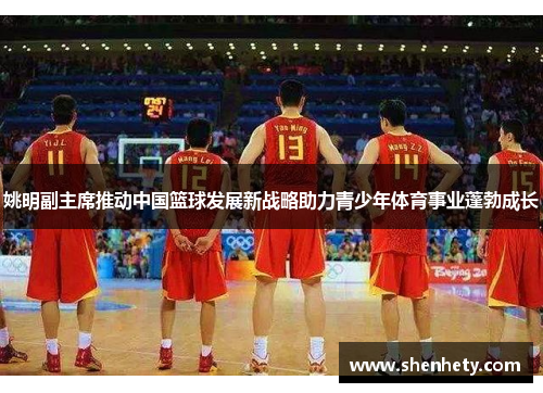 姚明副主席推动中国篮球发展新战略助力青少年体育事业蓬勃成长